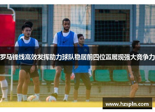 罗马锋线高效发挥助力球队稳居前四位置展现强大竞争力